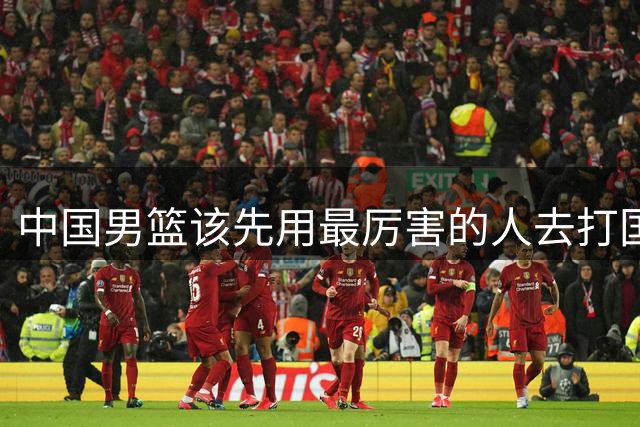 中国男篮该先用最厉害的人去打国家队 而不是选5个最听话的