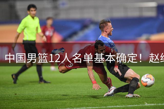 中国男篮12人名单基本确定！赵继伟领衔，焦泊乔成功入选 崔永熙或将无缘