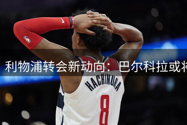 利物浦转会新动向：巴尔科拉或将加盟，加克波前途悬而未决