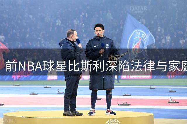 前NBA球星比斯利深陷法律与家庭双重危机