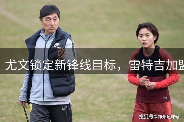 尤文锁定新锋线目标，雷特吉加盟面临多重挑战