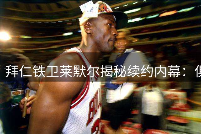 拜仁铁卫莱默尔揭秘续约内幕：俱乐部与球员的默契无需多言
