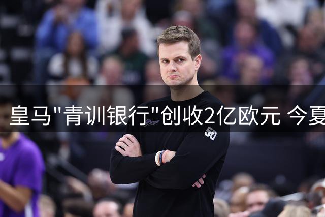 皇马"青训银行"创收2亿欧元 今夏转会市场运作惊艳