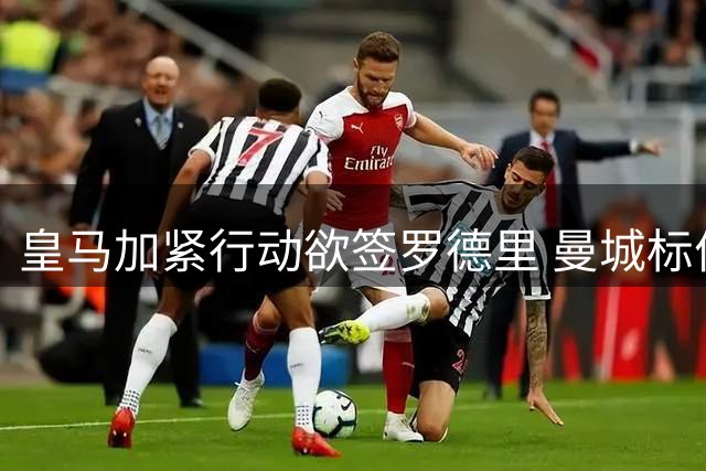 皇马加紧行动欲签罗德里 曼城标价7500万欧元