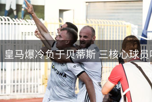 皇马爆冷负于贝蒂斯 三核心球员哑火成输球关键