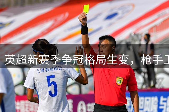 英超新赛季争冠格局生变，枪手卫冕呼声高涨