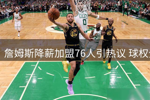 詹姆斯降薪加盟76人引热议 球权分配成新银河战舰最大挑战