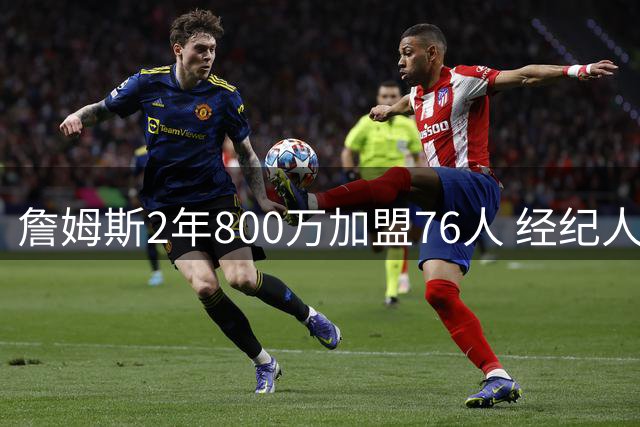 詹姆斯2年800万加盟76人 经纪人揭秘：纯粹源于篮球热爱