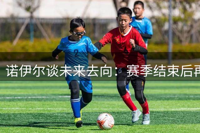 诺伊尔谈未来去向：赛季结束后再作考量
