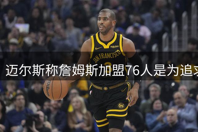 迈尔斯称詹姆斯加盟76人是为追求胜利的艰难抉择