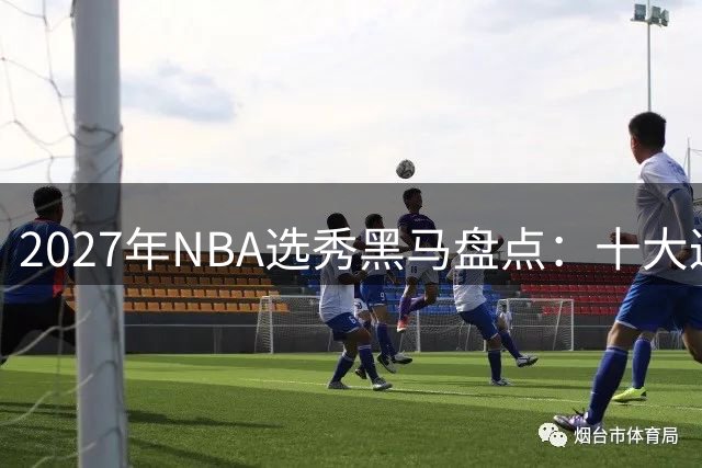 2027年NBA选秀黑马盘点：十大返校生如何冲击首轮席位