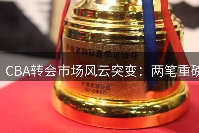 CBA转会市场风云突变：两笔重磅交易敲定 四名外援完成签约