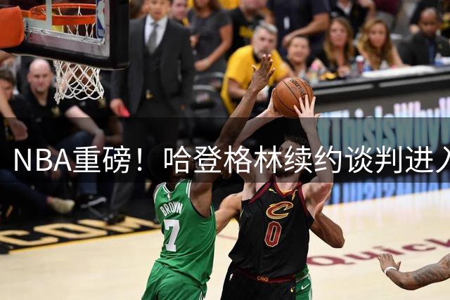 NBA重磅！哈登格林续约谈判进入关键阶段 骑士勇士各留核心老将
